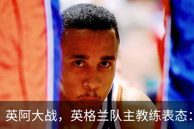 英阿大战，英格兰队主教练表态：不纠结历史宿怨