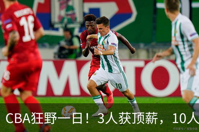 CBA狂野一日！3人获顶薪，10人正式签约，胡明轩徐杰传交易流言